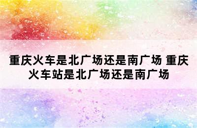 重庆火车是北广场还是南广场 重庆火车站是北广场还是南广场